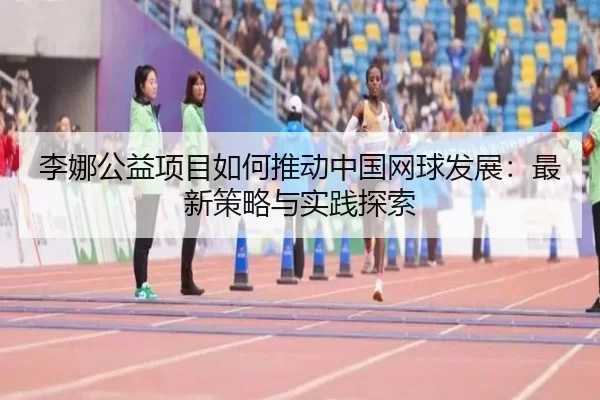 李娜公益项目如何推动中国网球发展：最新策略与实践探索