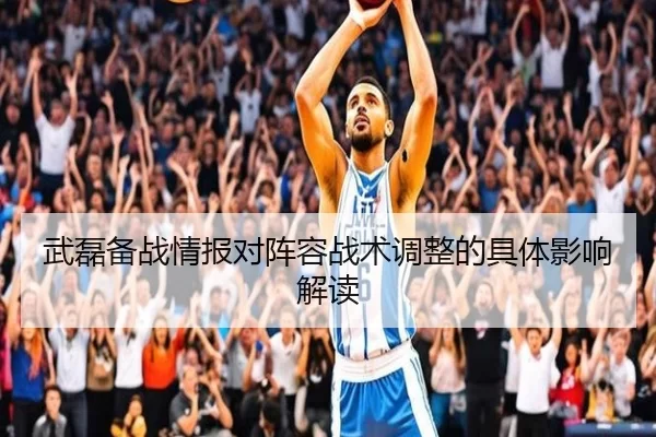 武磊备战情报对阵容战术调整的具体影响解读